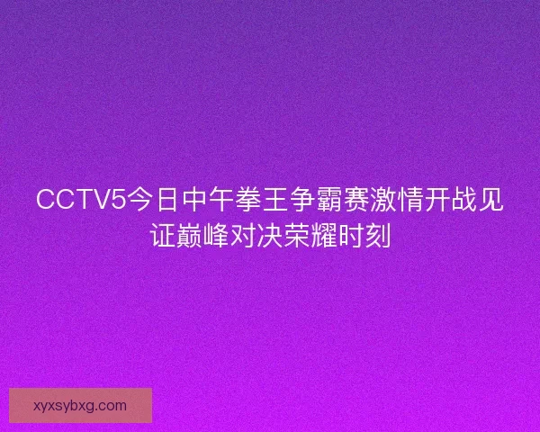 CCTV5今日中午拳王争霸赛激情开战见证巅峰对决荣耀时刻