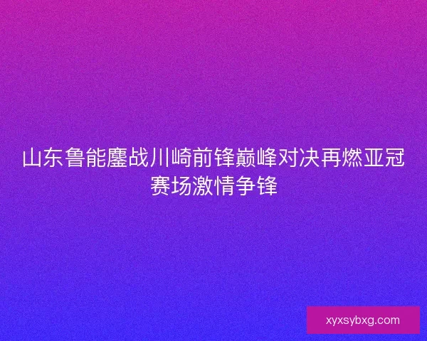 山东鲁能鏖战川崎前锋巅峰对决再燃亚冠赛场激情争锋