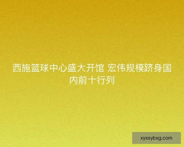 西施篮球中心盛大开馆 宏伟规模跻身国内前十行列
